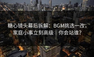 糖心镜头幕后拆解：BGM挑选一改，家庭小事立刻高级｜你会站谁？