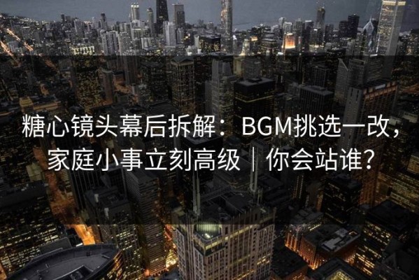 糖心镜头幕后拆解：BGM挑选一改，家庭小事立刻高级｜你会站谁？