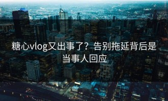 糖心vlog又出事了？告别拖延背后是当事人回应