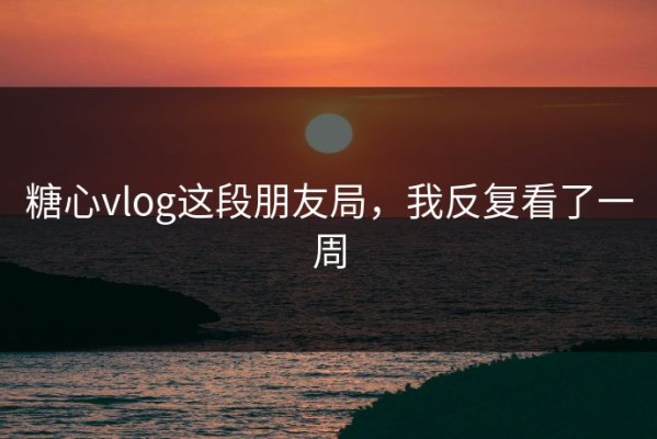 糖心vlog这段朋友局，我反复看了一周