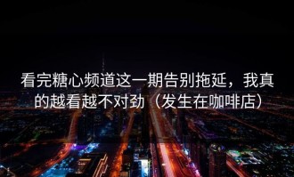 看完糖心频道这一期告别拖延，我真的越看越不对劲（发生在咖啡店）