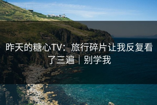 昨天的糖心TV：旅行碎片让我反复看了三遍｜别学我