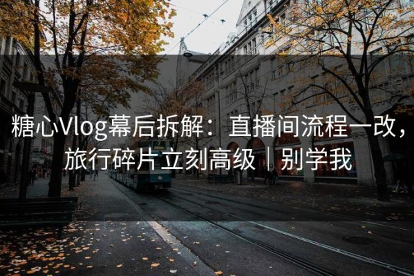糖心Vlog幕后拆解：直播间流程一改，旅行碎片立刻高级｜别学我
