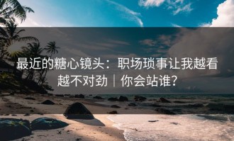 最近的糖心镜头：职场琐事让我越看越不对劲｜你会站谁？