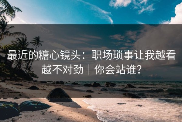 最近的糖心镜头：职场琐事让我越看越不对劲｜你会站谁？