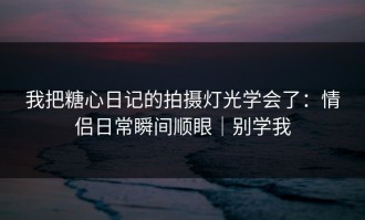 我把糖心日记的拍摄灯光学会了：情侣日常瞬间顺眼｜别学我