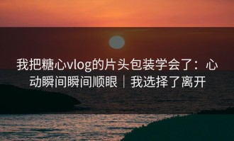 我把糖心vlog的片头包装学会了：心动瞬间瞬间顺眼｜我选择了离开