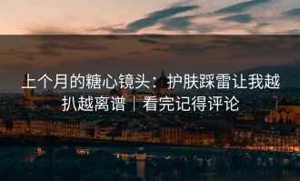 上个月的糖心镜头：护肤踩雷让我越扒越离谱｜看完记得评论