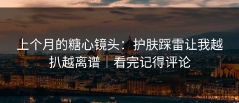 上个月的糖心镜头：护肤踩雷让我越扒越离谱｜看完记得评论