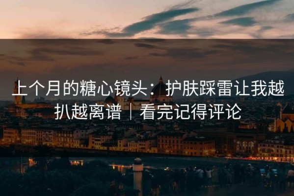 上个月的糖心镜头：护肤踩雷让我越扒越离谱｜看完记得评论