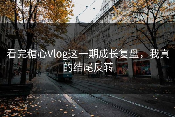 看完糖心Vlog这一期成长复盘，我真的结尾反转