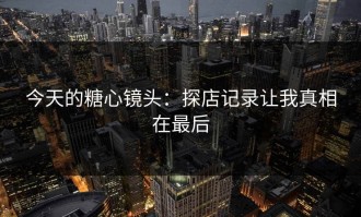 今天的糖心镜头：探店记录让我真相在最后
