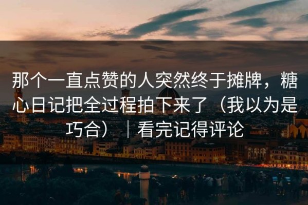 那个一直点赞的人突然终于摊牌，糖心日记把全过程拍下来了（我以为是巧合）｜看完记得评论