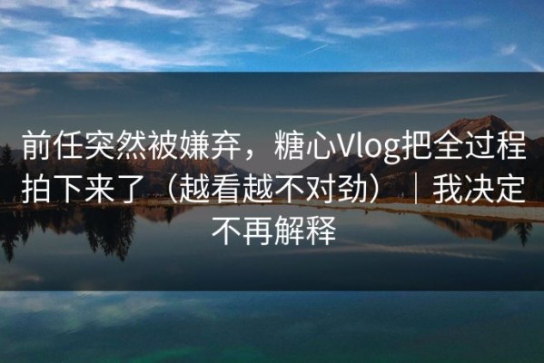 前任突然被嫌弃，糖心Vlog把全过程拍下来了（越看越不对劲）｜我决定不再解释