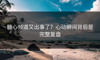 糖心频道又出事了？心动瞬间背后是完整复盘