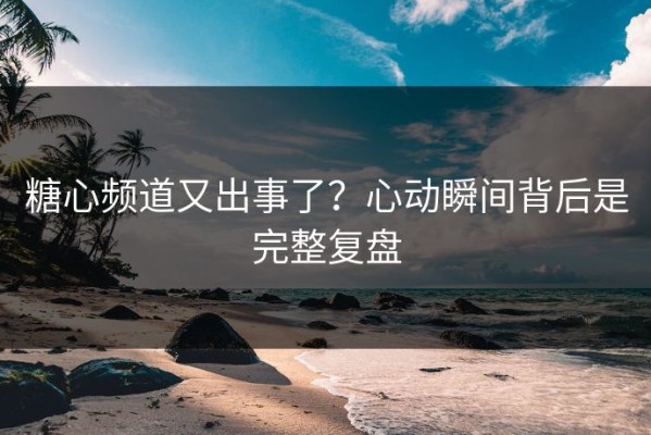 糖心频道又出事了？心动瞬间背后是完整复盘