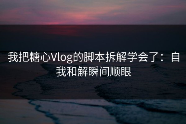 我把糖心Vlog的脚本拆解学会了：自我和解瞬间顺眼