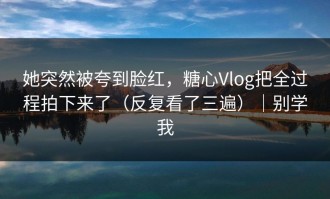 她突然被夸到脸红，糖心Vlog把全过程拍下来了（反复看了三遍）｜别学我