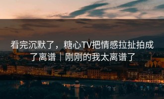 看完沉默了，糖心TV把情感拉扯拍成了离谱｜刚刚的我太离谱了