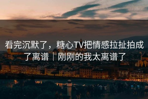 看完沉默了，糖心TV把情感拉扯拍成了离谱｜刚刚的我太离谱了