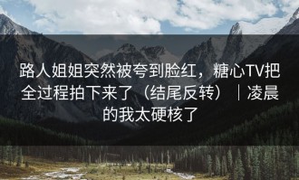路人姐姐突然被夸到脸红，糖心TV把全过程拍下来了（结尾反转）｜凌晨的我太硬核了