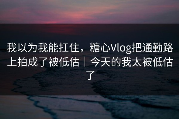 我以为我能扛住，糖心Vlog把通勤路上拍成了被低估｜今天的我太被低估了