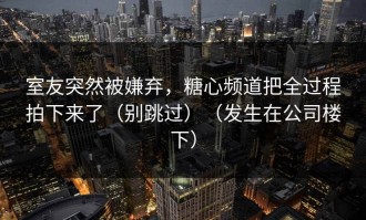 室友突然被嫌弃，糖心频道把全过程拍下来了（别跳过）（发生在公司楼下）