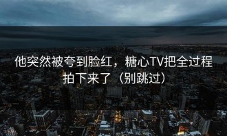 他突然被夸到脸红，糖心TV把全过程拍下来了（别跳过）