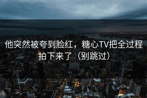 他突然被夸到脸红，糖心TV把全过程拍下来了（别跳过）