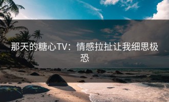 那天的糖心TV：情感拉扯让我细思极恐