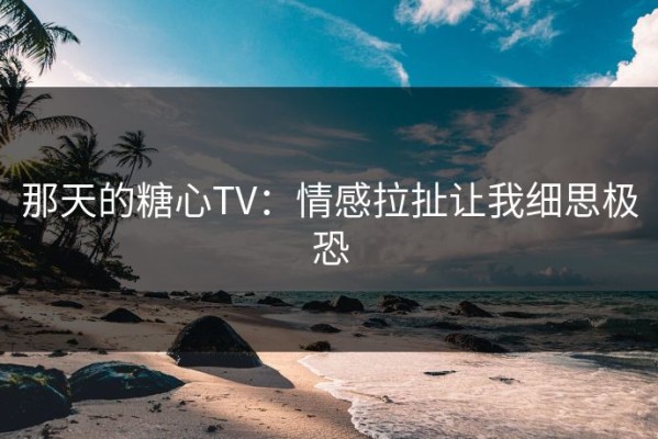 那天的糖心TV：情感拉扯让我细思极恐