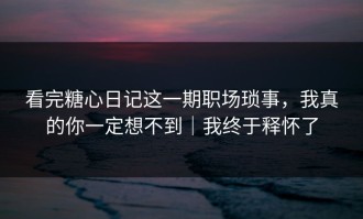 看完糖心日记这一期职场琐事，我真的你一定想不到｜我终于释怀了