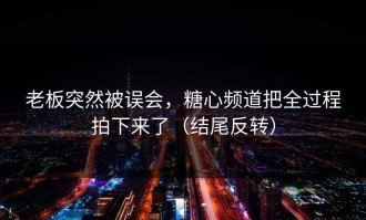 老板突然被误会，糖心频道把全过程拍下来了（结尾反转）