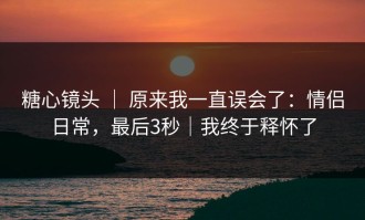 糖心镜头 ｜ 原来我一直误会了：情侣日常，最后3秒｜我终于释怀了