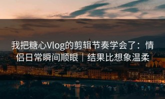 我把糖心Vlog的剪辑节奏学会了：情侣日常瞬间顺眼｜结果比想象温柔
