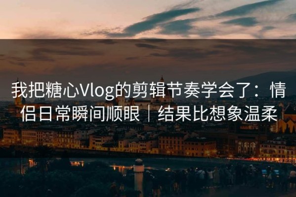 我把糖心Vlog的剪辑节奏学会了：情侣日常瞬间顺眼｜结果比想象温柔
