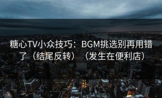糖心TV小众技巧：BGM挑选别再用错了（结尾反转）（发生在便利店）