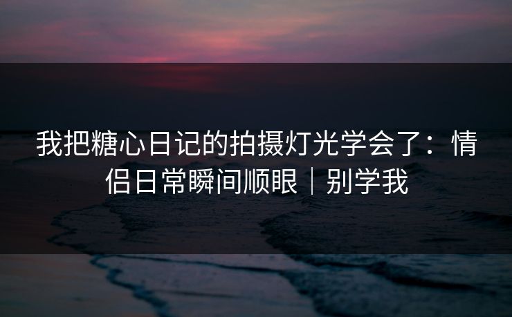 我把糖心日记的拍摄灯光学会了：情侣日常瞬间顺眼｜别学我