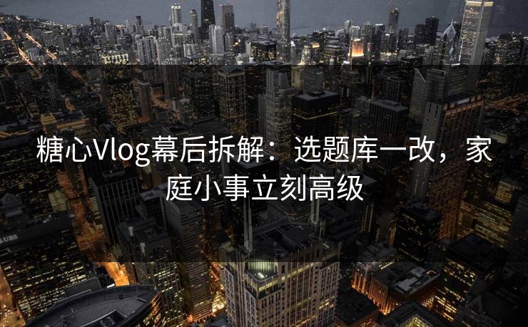 糖心Vlog幕后拆解：选题库一改，家庭小事立刻高级