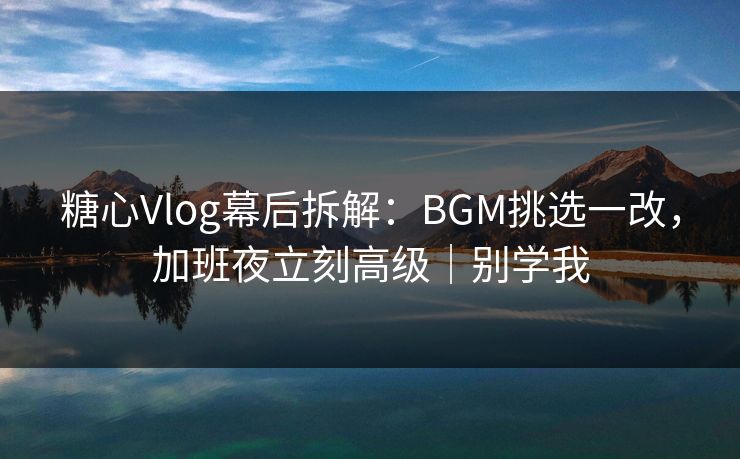 糖心Vlog幕后拆解：BGM挑选一改，加班夜立刻高级｜别学我