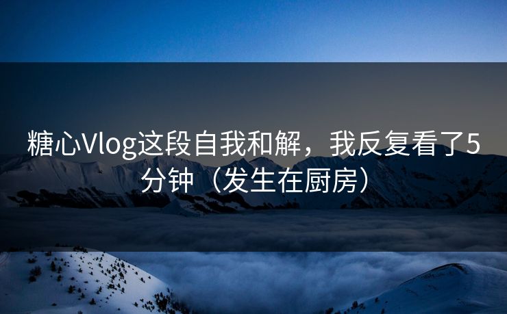 糖心Vlog这段自我和解，我反复看了5分钟（发生在厨房）