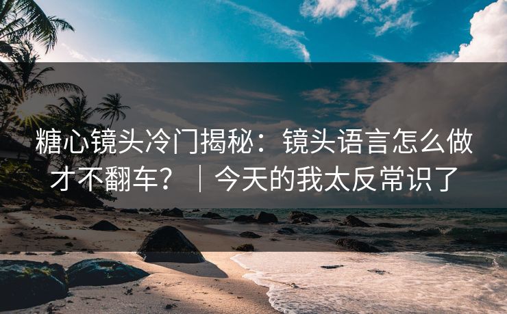 糖心镜头冷门揭秘：镜头语言怎么做才不翻车？｜今天的我太反常识了