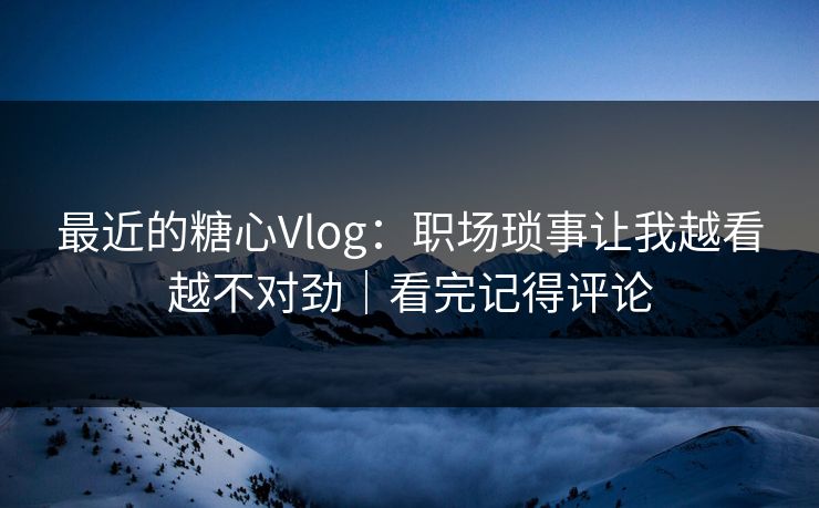 最近的糖心Vlog：职场琐事让我越看越不对劲｜看完记得评论