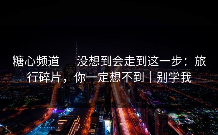 糖心频道 ｜ 没想到会走到这一步：旅行碎片，你一定想不到｜别学我