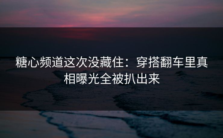 糖心频道这次没藏住：穿搭翻车里真相曝光全被扒出来