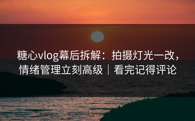 糖心vlog幕后拆解：拍摄灯光一改，情绪管理立刻高级｜看完记得评论