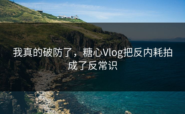 我真的破防了，糖心Vlog把反内耗拍成了反常识