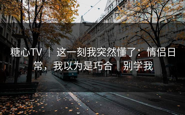 糖心TV ｜ 这一刻我突然懂了：情侣日常，我以为是巧合｜别学我