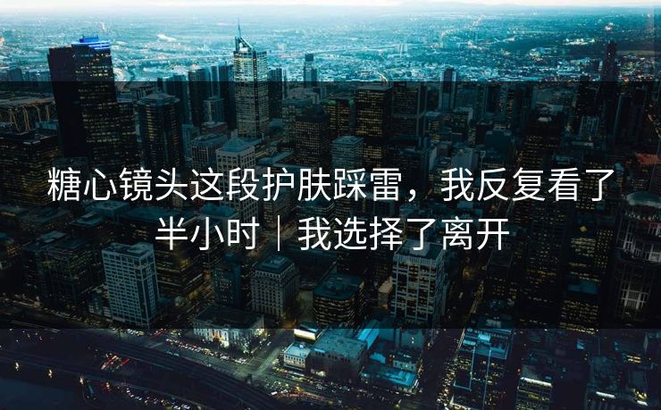糖心镜头这段护肤踩雷，我反复看了半小时｜我选择了离开