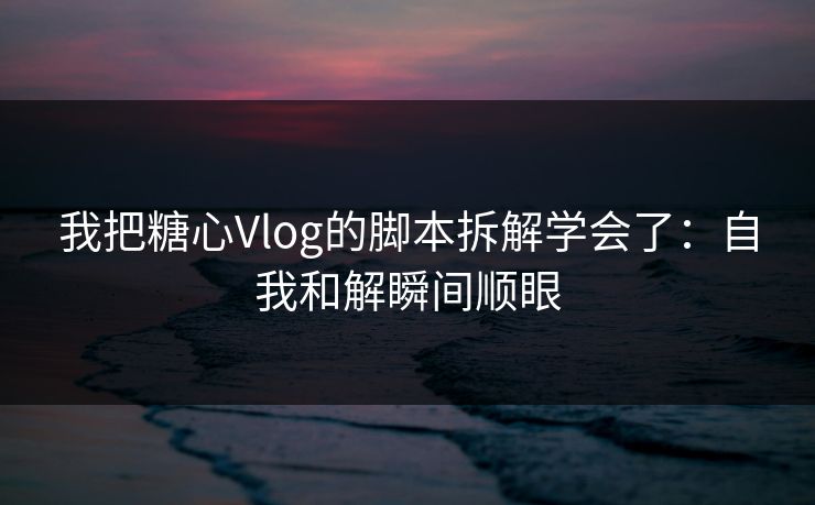 我把糖心Vlog的脚本拆解学会了：自我和解瞬间顺眼